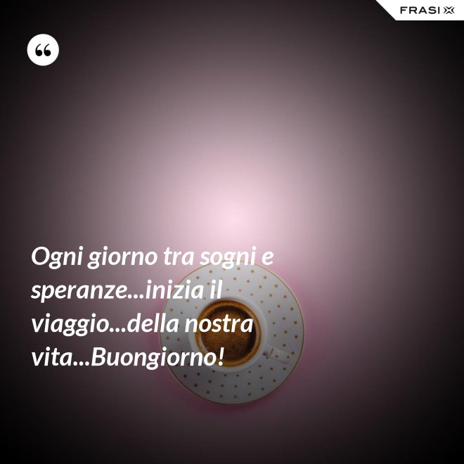 Ogni giorno tra sogni e speranze...inizia il viaggio...della nostra vita...Buongiorno! - Anonimo