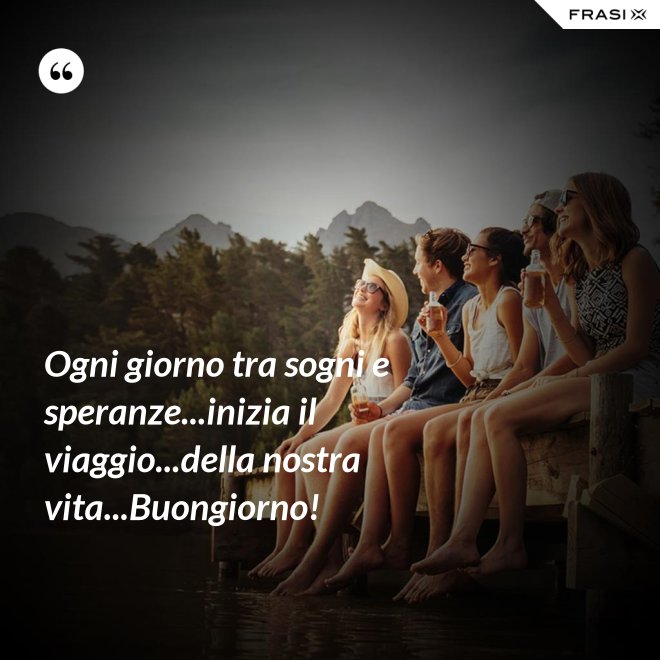 Ogni giorno tra sogni e speranze...inizia il viaggio...della nostra vita...Buongiorno! - Anonimo