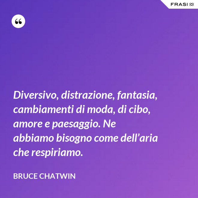 Diversivo, distrazione, fantasia, cambiamenti di moda, di cibo, amore e paesaggio. Ne abbiamo bisogno come dell’aria che respiriamo. - Bruce Chatwin