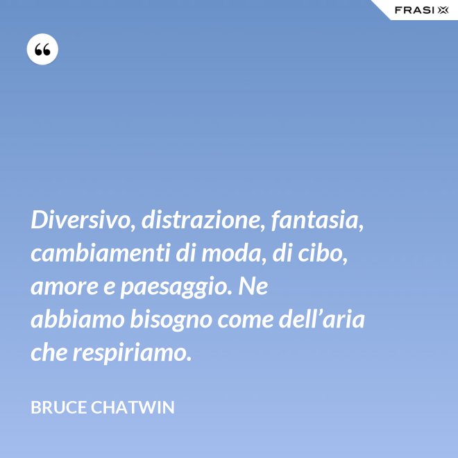 Diversivo, distrazione, fantasia, cambiamenti di moda, di cibo, amore e paesaggio. Ne abbiamo bisogno come dell’aria che respiriamo. - Bruce Chatwin