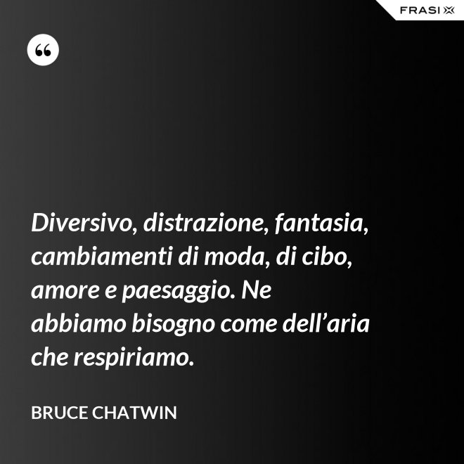 Diversivo, distrazione, fantasia, cambiamenti di moda, di cibo, amore e paesaggio. Ne abbiamo bisogno come dell’aria che respiriamo. - Bruce Chatwin