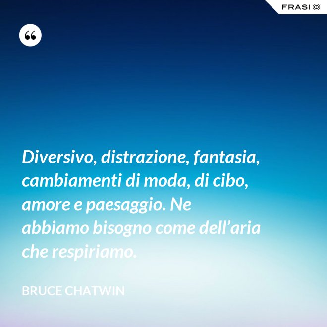 Diversivo, distrazione, fantasia, cambiamenti di moda, di cibo, amore e paesaggio. Ne abbiamo bisogno come dell’aria che respiriamo. - Bruce Chatwin