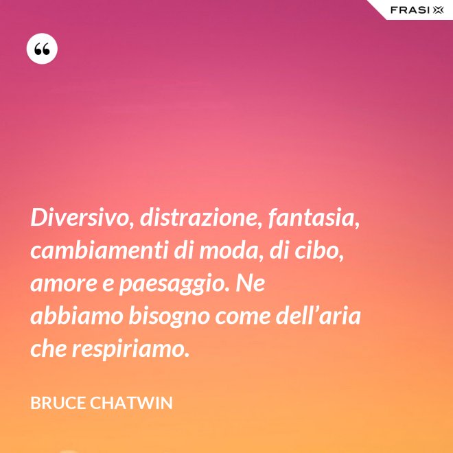 Diversivo, distrazione, fantasia, cambiamenti di moda, di cibo, amore e paesaggio. Ne abbiamo bisogno come dell’aria che respiriamo. - Bruce Chatwin