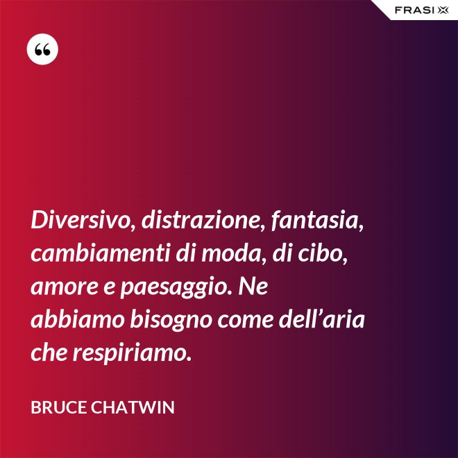 Diversivo, distrazione, fantasia, cambiamenti di moda, di cibo, amore e paesaggio. Ne abbiamo bisogno come dell’aria che respiriamo. - Bruce Chatwin