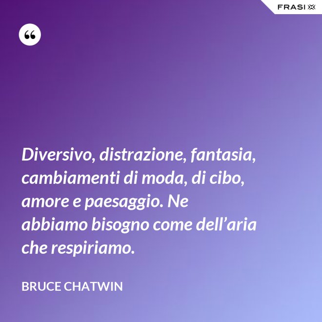Diversivo, distrazione, fantasia, cambiamenti di moda, di cibo, amore e paesaggio. Ne abbiamo bisogno come dell’aria che respiriamo. - Bruce Chatwin