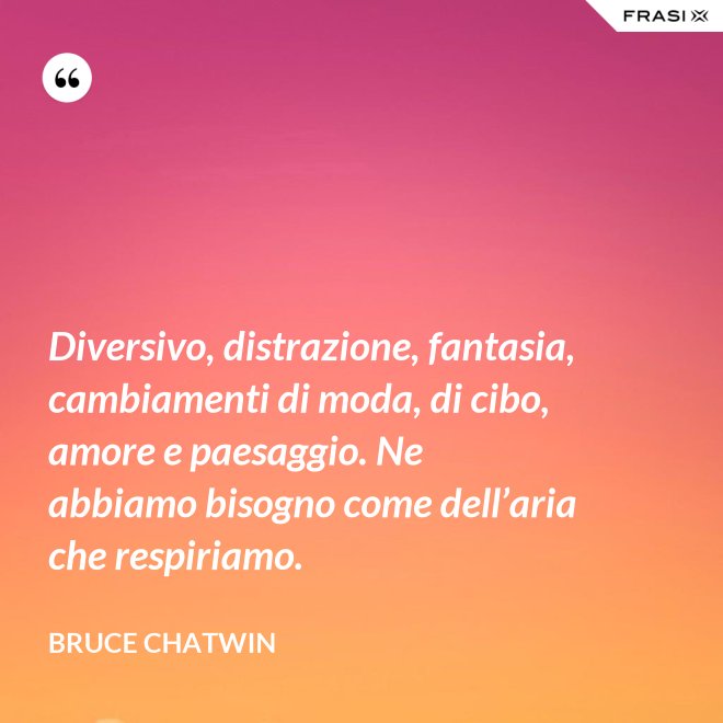 Diversivo, distrazione, fantasia, cambiamenti di moda, di cibo, amore e paesaggio. Ne abbiamo bisogno come dell’aria che respiriamo. - Bruce Chatwin
