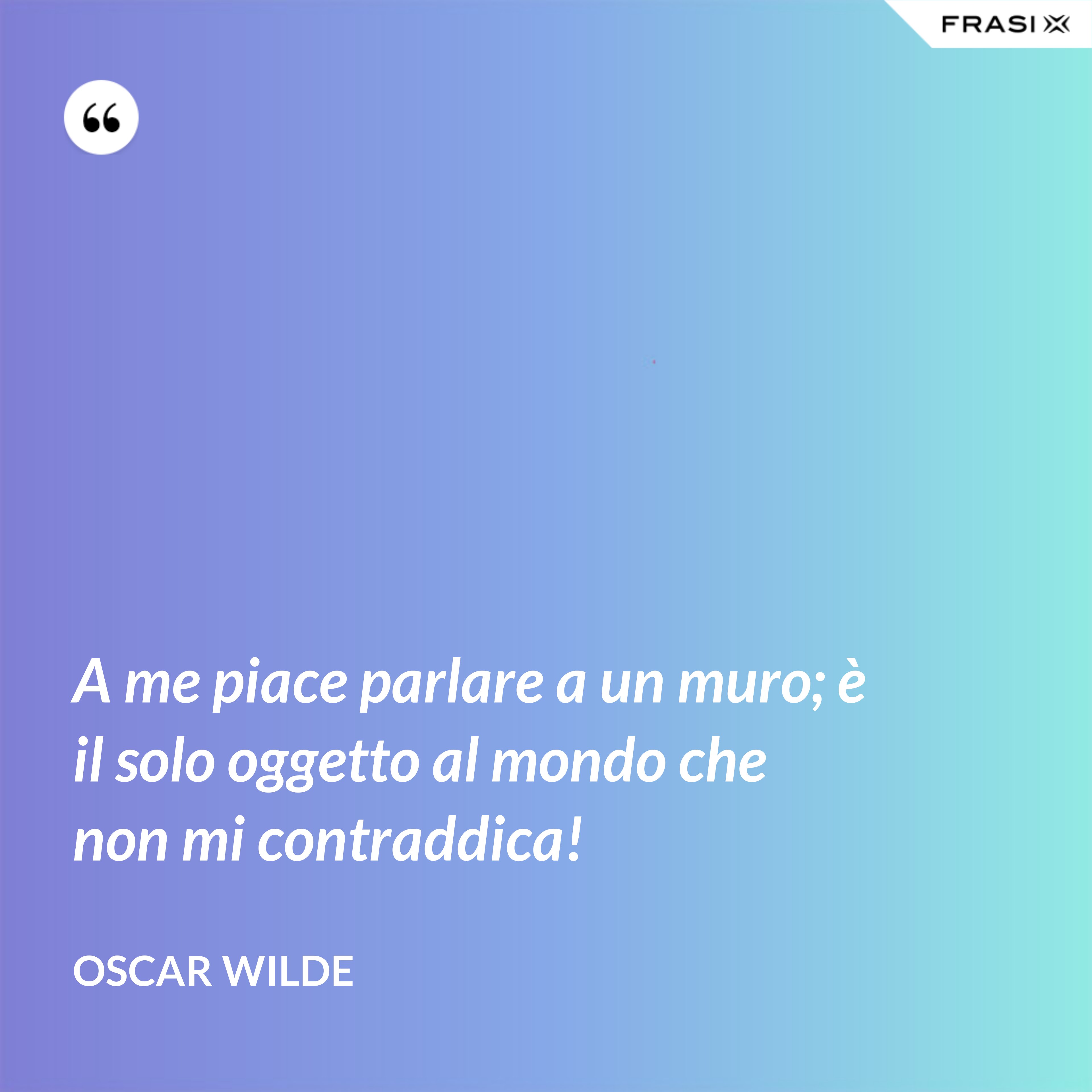 A me piace parlare a un muro; è il solo oggetto al mondo che non mi contraddica! - Oscar Wilde