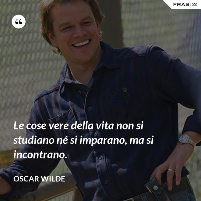 Le cose vere della vita non si studiano né si imparano, ma si incontrano. - Oscar Wilde