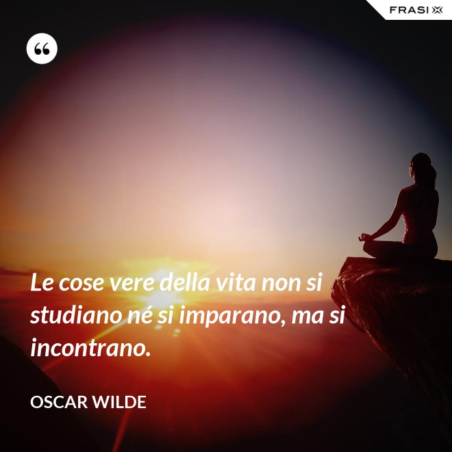 Le cose vere della vita non si studiano né si imparano, ma si incontrano. - Oscar Wilde