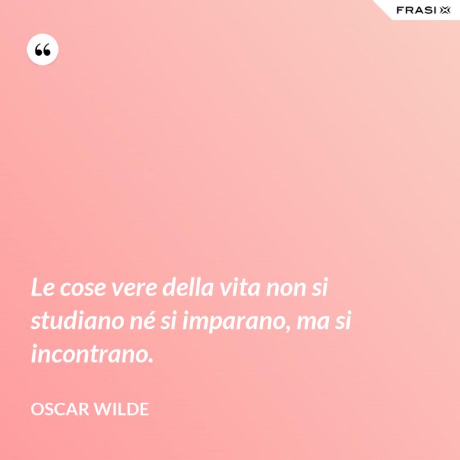 Le cose vere della vita non si studiano né si imparano, ma si incontrano. - Oscar Wilde