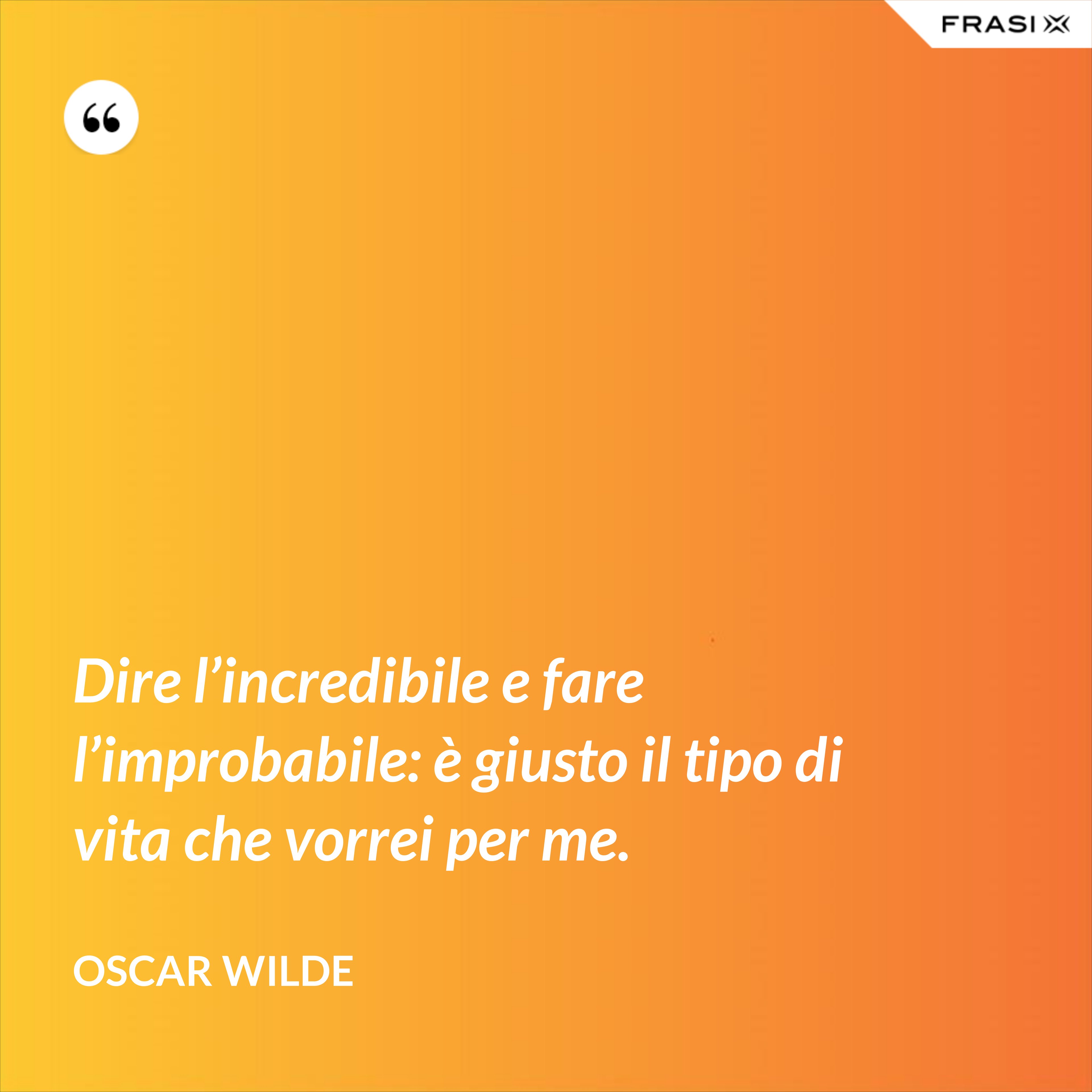Dire l’incredibile e fare l’improbabile: è giusto il tipo di vita che vorrei per me. - Oscar Wilde