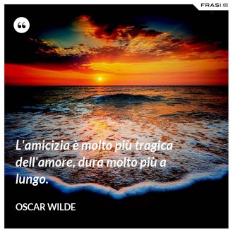 L'amicizia è molto più tragica dell'amore, dura molto più a lungo. - Oscar Wilde