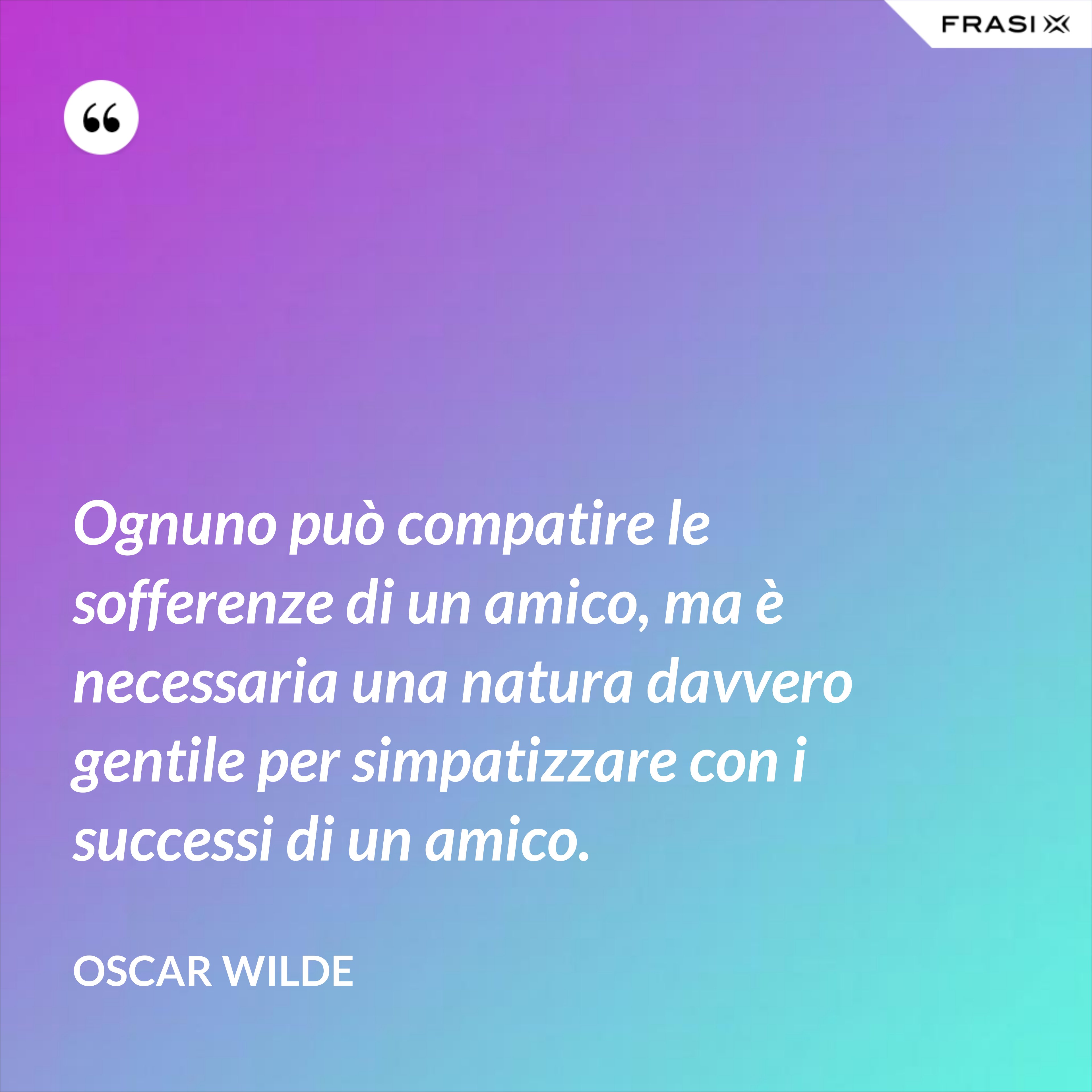 Ognuno può compatire le sofferenze di un amico, ma è necessaria una natura davvero gentile per simpatizzare con i successi di un amico. - Oscar Wilde