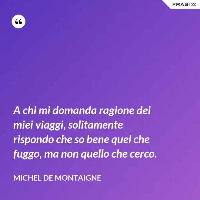 A chi mi domanda ragione dei miei viaggi, solitamente rispondo che so bene quel che fuggo, ma non quello che cerco. - Michel de Montaigne
