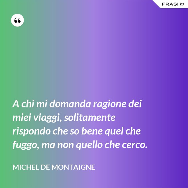 A chi mi domanda ragione dei miei viaggi, solitamente rispondo che so bene quel che fuggo, ma non quello che cerco. - Michel de Montaigne