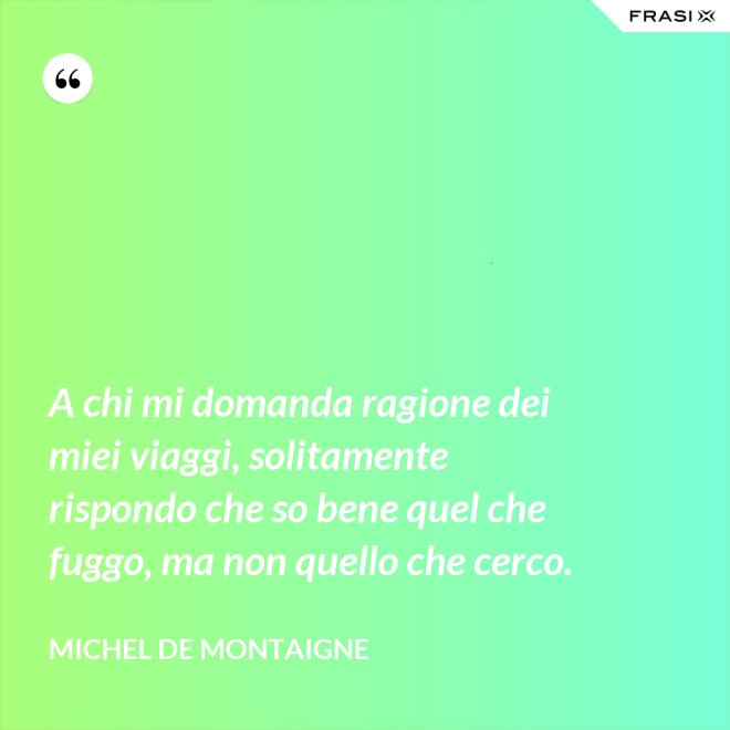 A chi mi domanda ragione dei miei viaggi, solitamente rispondo che so bene quel che fuggo, ma non quello che cerco. - Michel de Montaigne