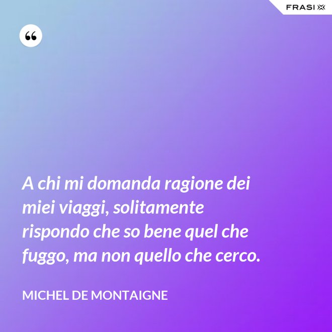 A chi mi domanda ragione dei miei viaggi, solitamente rispondo che so bene quel che fuggo, ma non quello che cerco. - Michel de Montaigne
