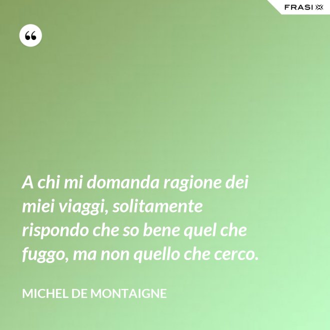 A chi mi domanda ragione dei miei viaggi, solitamente rispondo che so bene quel che fuggo, ma non quello che cerco. - Michel de Montaigne