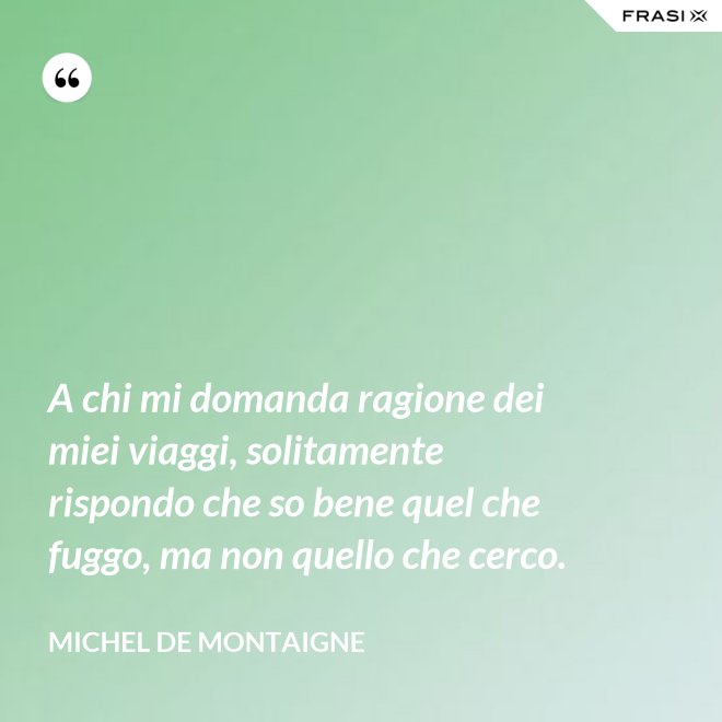 A chi mi domanda ragione dei miei viaggi, solitamente rispondo che so bene quel che fuggo, ma non quello che cerco. - Michel de Montaigne