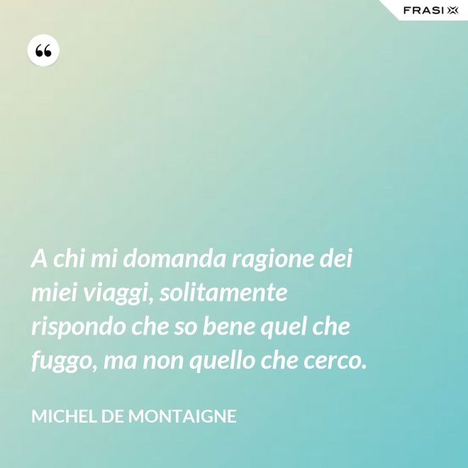 A chi mi domanda ragione dei miei viaggi, solitamente rispondo che so bene quel che fuggo, ma non quello che cerco. - Michel de Montaigne
