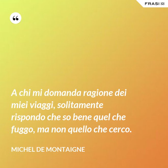 A chi mi domanda ragione dei miei viaggi, solitamente rispondo che so bene quel che fuggo, ma non quello che cerco. - Michel de Montaigne
