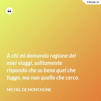 A chi mi domanda ragione dei miei viaggi, solitamente rispondo che so bene quel che fuggo, ma non quello che cerco. - Michel de Montaigne