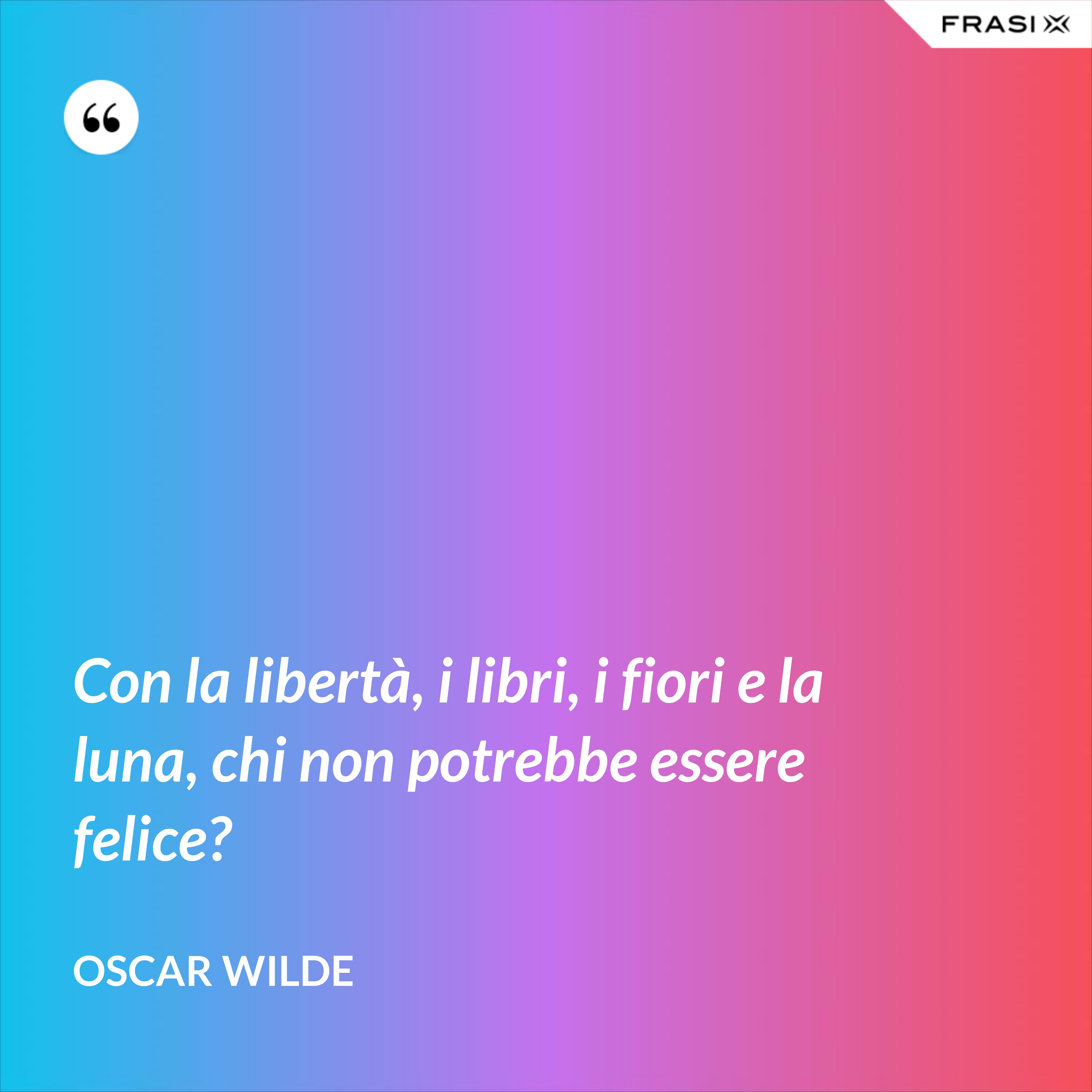 Con la libertà, i libri, i fiori e la luna, chi non potrebbe essere felice? - Oscar Wilde