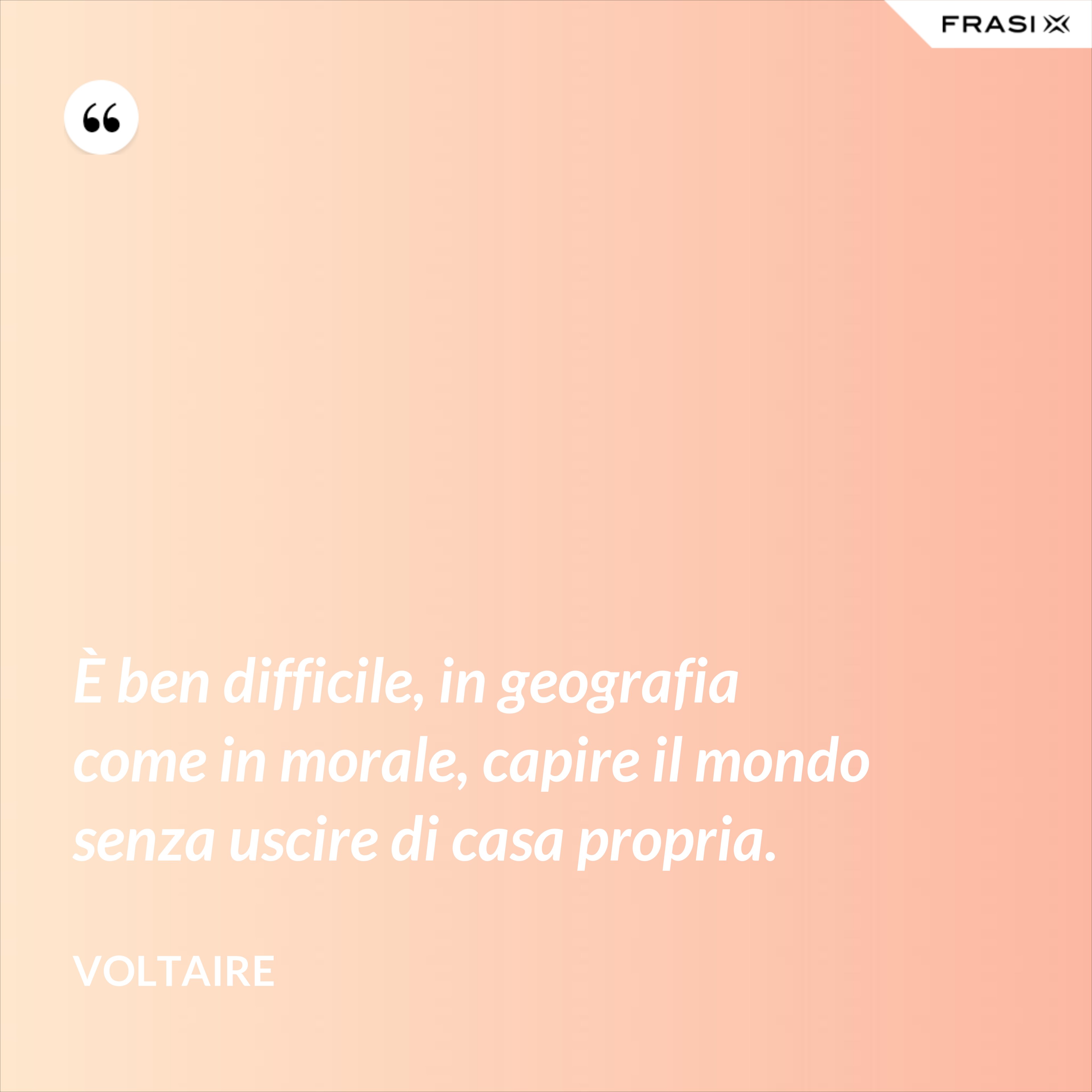 È ben difficile, in geografia come in morale, capire il mondo senza uscire di casa propria. - Voltaire