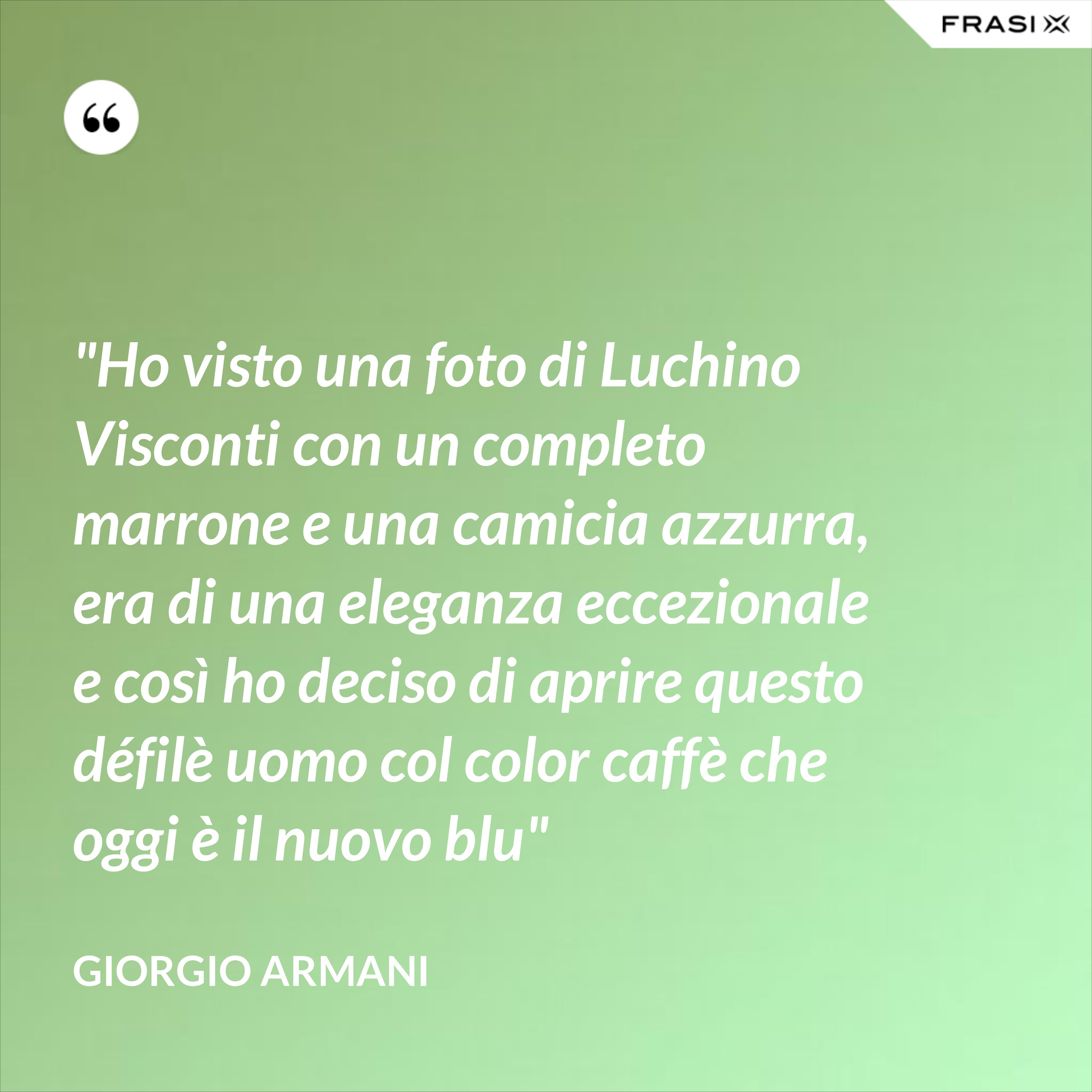 "Ho visto una foto di Luchino Visconti con un completo marrone e una camicia azzurra, era di una eleganza eccezionale e così ho deciso di aprire questo défilè uomo col color caffè che oggi è il nuovo blu" - Giorgio Armani