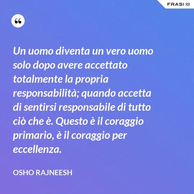 Un uomo diventa un vero uomo solo dopo avere accettato totalmente la propria responsabilità; quando accetta di sentirsi responsabile di tutto ciò che è. Questo è il coraggio primario, è il coraggio per eccellenza. - Osho Rajneesh