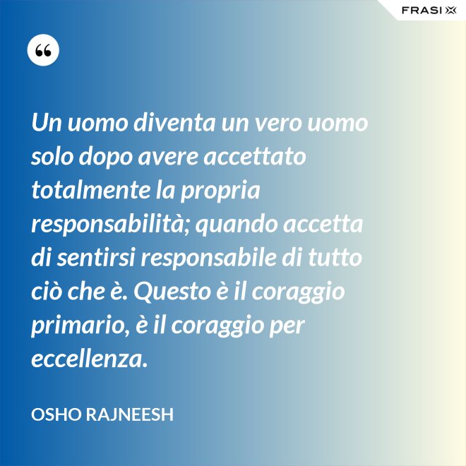 Un uomo diventa un vero uomo solo dopo avere accettato totalmente la propria responsabilità; quando accetta di sentirsi responsabile di tutto ciò che è. Questo è il coraggio primario, è il coraggio per eccellenza. - Osho Rajneesh