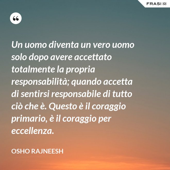 Un uomo diventa un vero uomo solo dopo avere accettato totalmente la propria responsabilità; quando accetta di sentirsi responsabile di tutto ciò che è. Questo è il coraggio primario, è il coraggio per eccellenza. - Osho Rajneesh