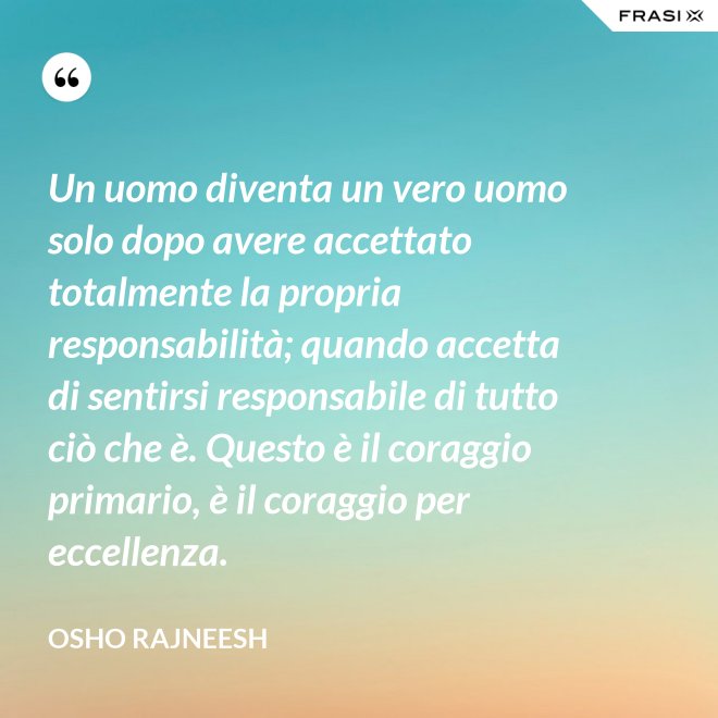 Un uomo diventa un vero uomo solo dopo avere accettato totalmente la propria responsabilità; quando accetta di sentirsi responsabile di tutto ciò che è. Questo è il coraggio primario, è il coraggio per eccellenza. - Osho Rajneesh
