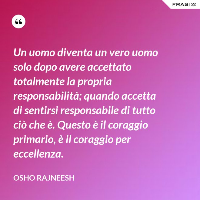 Un uomo diventa un vero uomo solo dopo avere accettato totalmente la propria responsabilità; quando accetta di sentirsi responsabile di tutto ciò che è. Questo è il coraggio primario, è il coraggio per eccellenza. - Osho Rajneesh
