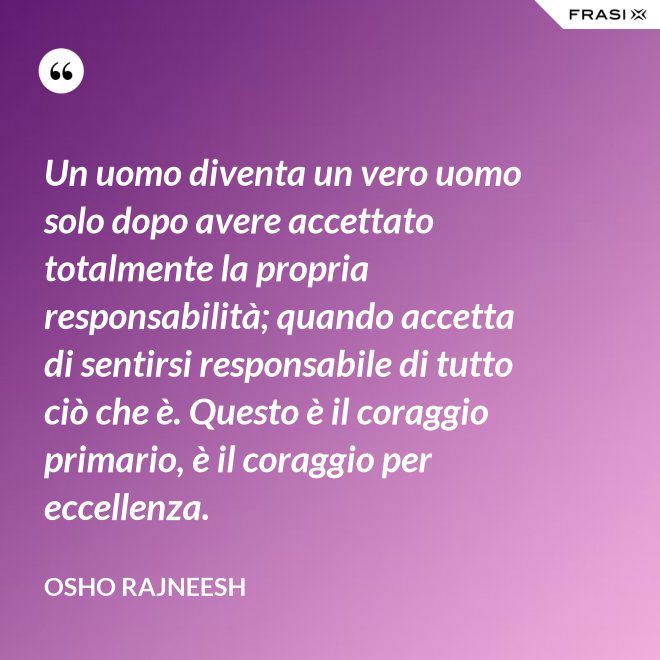 Un uomo diventa un vero uomo solo dopo avere accettato totalmente la propria responsabilità; quando accetta di sentirsi responsabile di tutto ciò che è. Questo è il coraggio primario, è il coraggio per eccellenza. - Osho Rajneesh