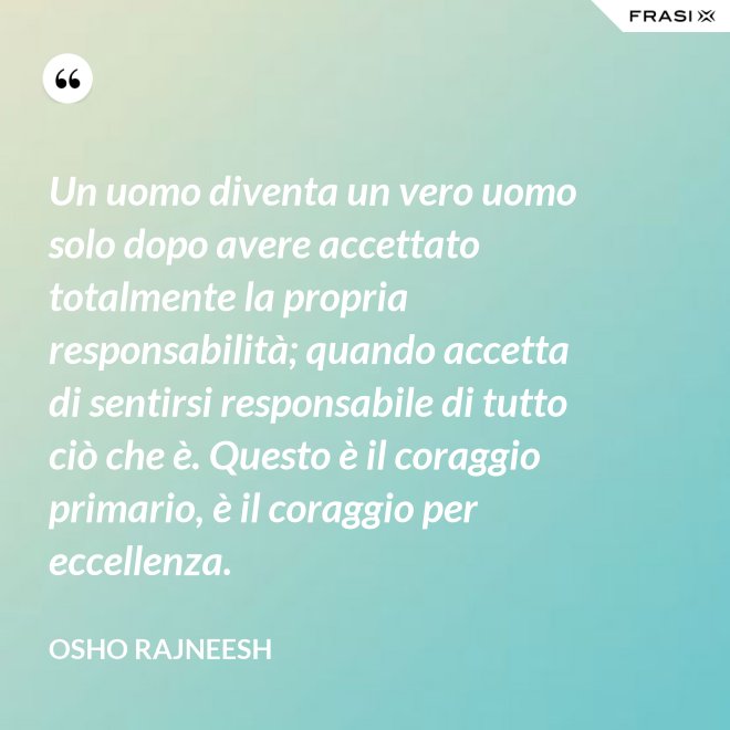 Un uomo diventa un vero uomo solo dopo avere accettato totalmente la propria responsabilità; quando accetta di sentirsi responsabile di tutto ciò che è. Questo è il coraggio primario, è il coraggio per eccellenza. - Osho Rajneesh