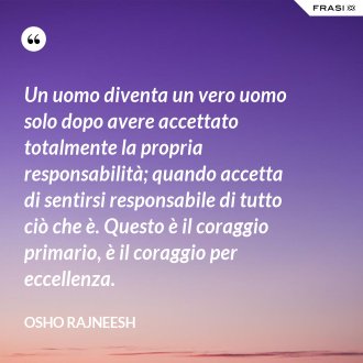 Un uomo diventa un vero uomo solo dopo avere accettato totalmente la propria responsabilità; quando accetta di sentirsi responsabile di tutto ciò che è. Questo è il coraggio primario, è il coraggio per eccellenza. - Osho Rajneesh