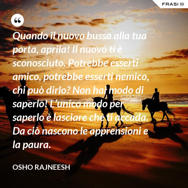 Quando il nuovo bussa alla tua porta, aprila! Il nuovo ti è sconosciuto. Potrebbe esserti amico, potrebbe esserti nemico, chi può dirlo? Non hai modo di saperlo! L’unico modo per saperlo è lasciare che ti accada. Da ciò nascono le apprensioni e la paura. - Osho Rajneesh