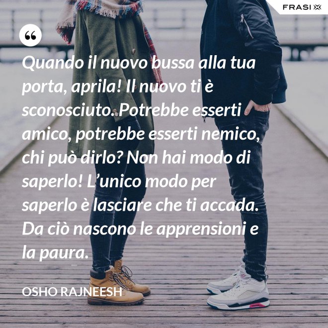 Quando il nuovo bussa alla tua porta, aprila! Il nuovo ti è sconosciuto. Potrebbe esserti amico, potrebbe esserti nemico, chi può dirlo? Non hai modo di saperlo! L’unico modo per saperlo è lasciare che ti accada. Da ciò nascono le apprensioni e la paura. - Osho Rajneesh