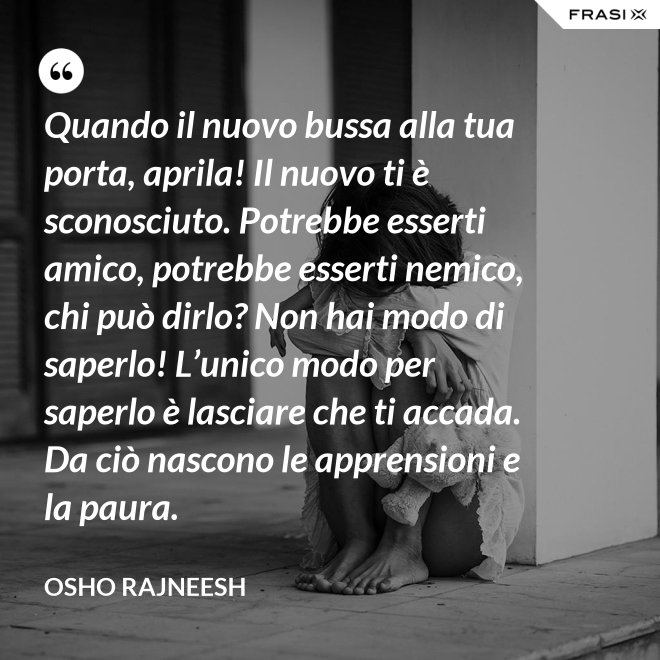 Quando il nuovo bussa alla tua porta, aprila! Il nuovo ti è sconosciuto. Potrebbe esserti amico, potrebbe esserti nemico, chi può dirlo? Non hai modo di saperlo! L’unico modo per saperlo è lasciare che ti accada. Da ciò nascono le apprensioni e la paura. - Osho Rajneesh