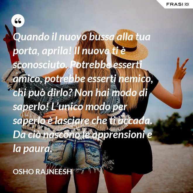 Quando il nuovo bussa alla tua porta, aprila! Il nuovo ti è sconosciuto. Potrebbe esserti amico, potrebbe esserti nemico, chi può dirlo? Non hai modo di saperlo! L’unico modo per saperlo è lasciare che ti accada. Da ciò nascono le apprensioni e la paura. - Osho Rajneesh