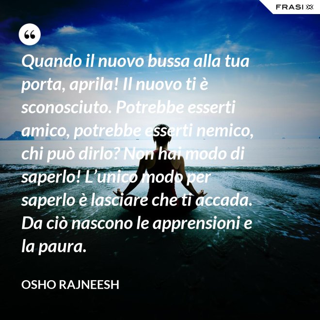 Quando il nuovo bussa alla tua porta, aprila! Il nuovo ti è sconosciuto. Potrebbe esserti amico, potrebbe esserti nemico, chi può dirlo? Non hai modo di saperlo! L’unico modo per saperlo è lasciare che ti accada. Da ciò nascono le apprensioni e la paura. - Osho Rajneesh