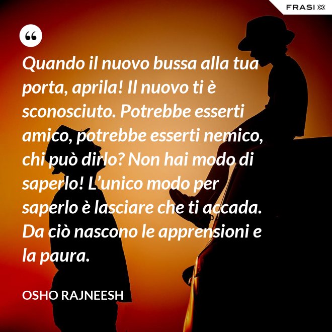 Quando il nuovo bussa alla tua porta, aprila! Il nuovo ti è sconosciuto. Potrebbe esserti amico, potrebbe esserti nemico, chi può dirlo? Non hai modo di saperlo! L’unico modo per saperlo è lasciare che ti accada. Da ciò nascono le apprensioni e la paura. - Osho Rajneesh