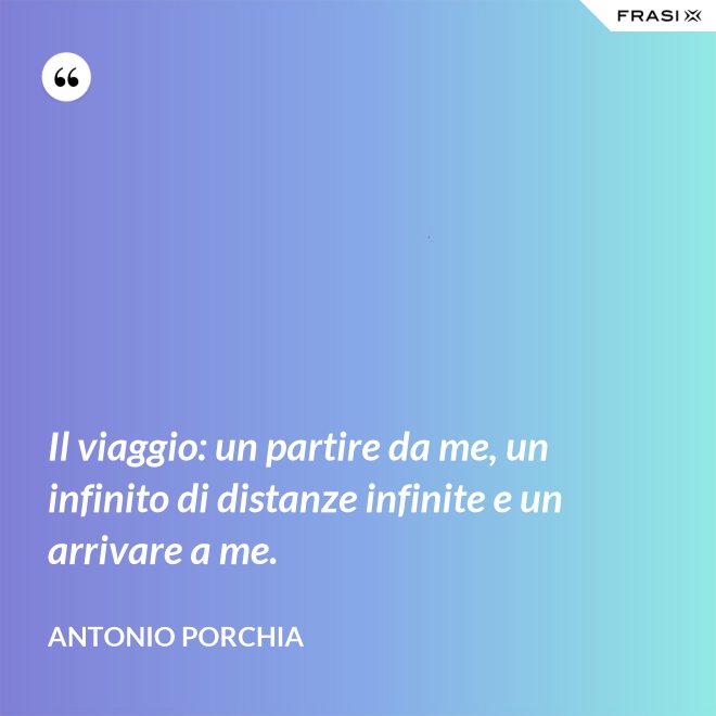Il viaggio: un partire da me, un infinito di distanze infinite e un arrivare a me. - Antonio Porchia