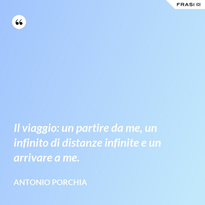 Il viaggio: un partire da me, un infinito di distanze infinite e un arrivare a me. - Antonio Porchia
