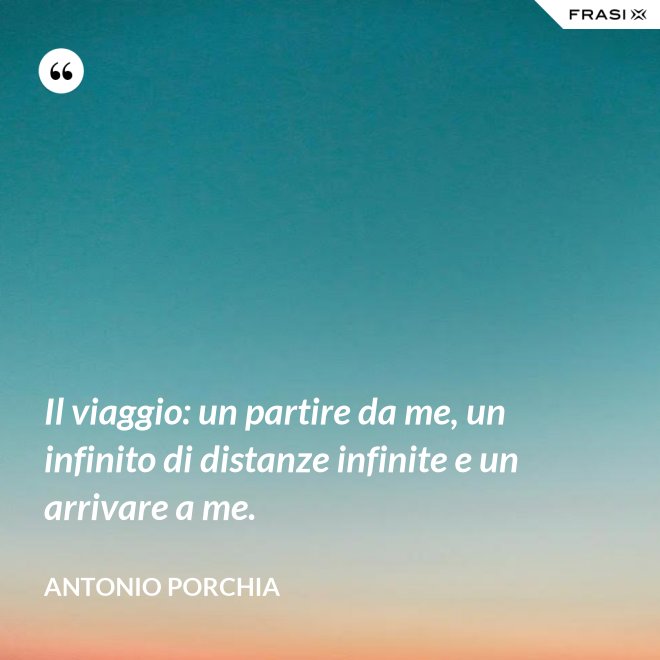 Il viaggio: un partire da me, un infinito di distanze infinite e un arrivare a me. - Antonio Porchia