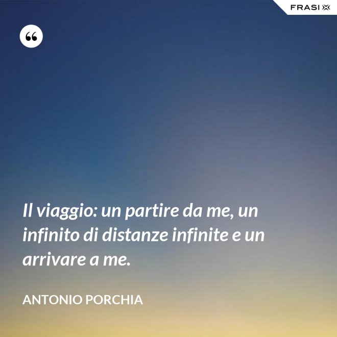 Il viaggio: un partire da me, un infinito di distanze infinite e un arrivare a me. - Antonio Porchia