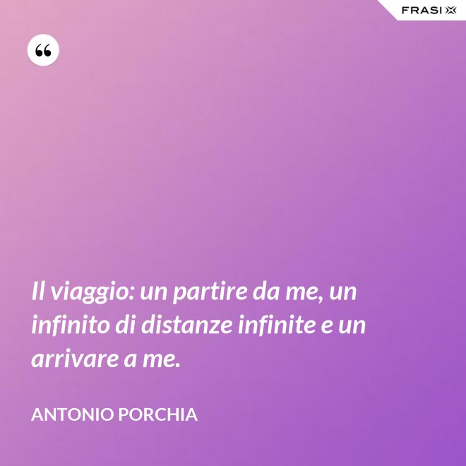 Il viaggio: un partire da me, un infinito di distanze infinite e un arrivare a me. - Antonio Porchia