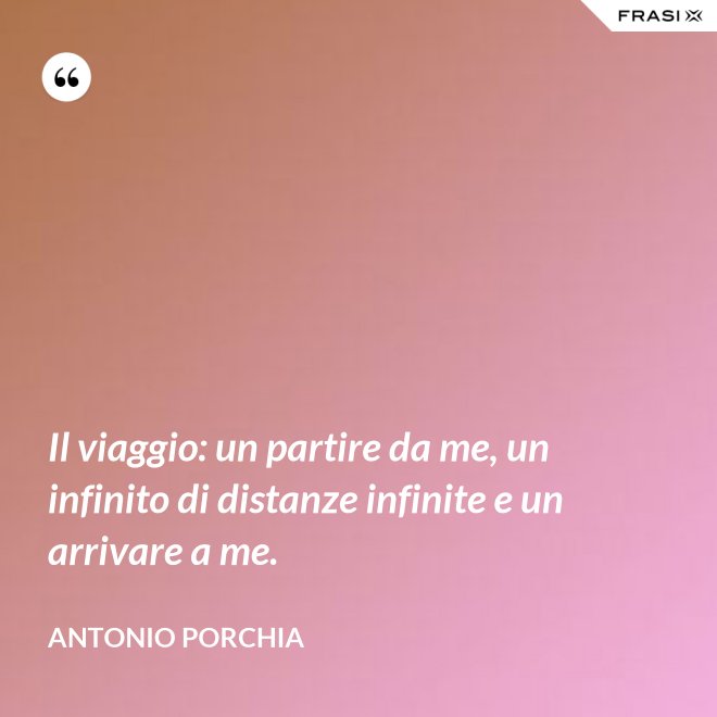 Il viaggio: un partire da me, un infinito di distanze infinite e un arrivare a me. - Antonio Porchia