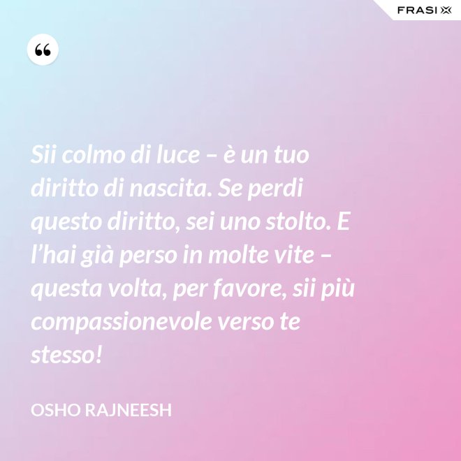 Sii colmo di luce – è un tuo diritto di nascita. Se perdi questo diritto, sei uno stolto. E l’hai già perso in molte vite – questa volta, per favore, sii più compassionevole verso te stesso! - Osho Rajneesh